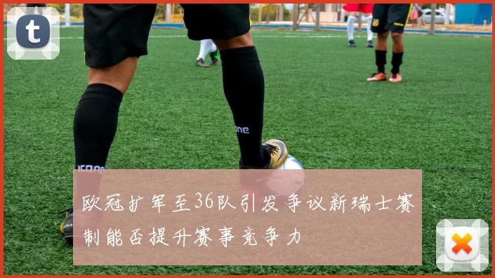 欧冠扩军至36队引发争议新瑞士赛制能否提升赛事竞争力
