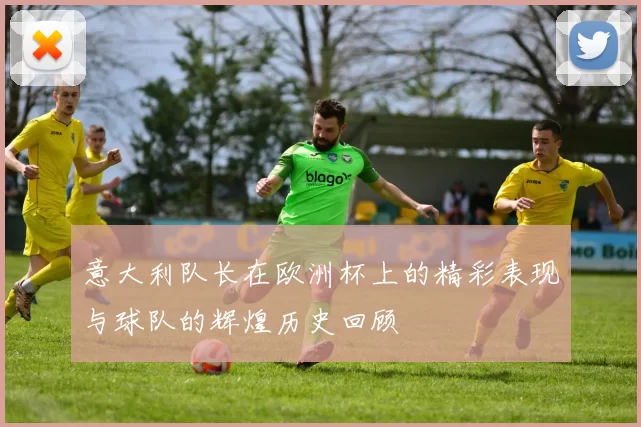 意大利队长在欧洲杯上的精彩表现与球队的辉煌历史回顾