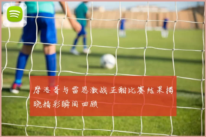 摩洛哥与雷恩激战正酣比赛结果揭晓精彩瞬间回顾