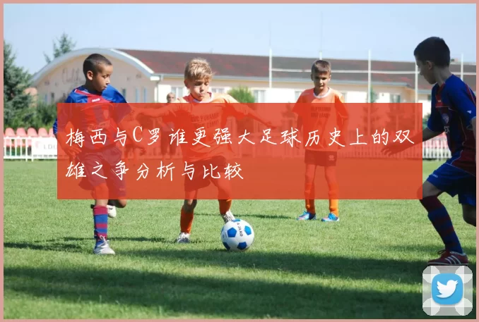 梅西与C罗谁更强大足球历史上的双雄之争分析与比较