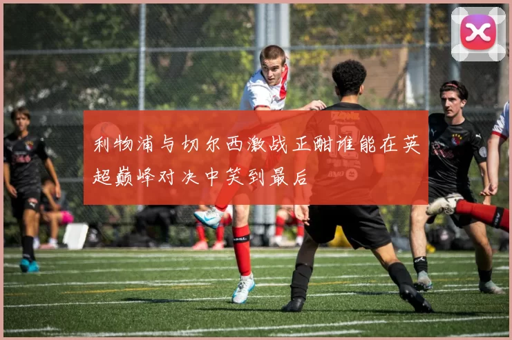 利物浦与切尔西激战正酣谁能在英超巅峰对决中笑到最后