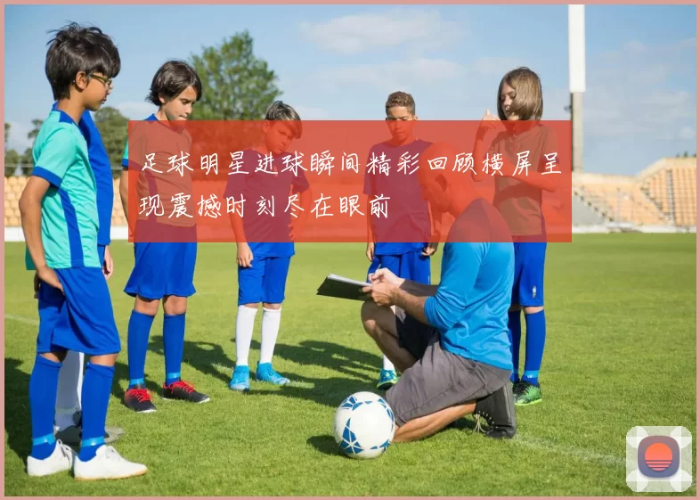 足球明星进球瞬间精彩回顾横屏呈现震撼时刻尽在眼前