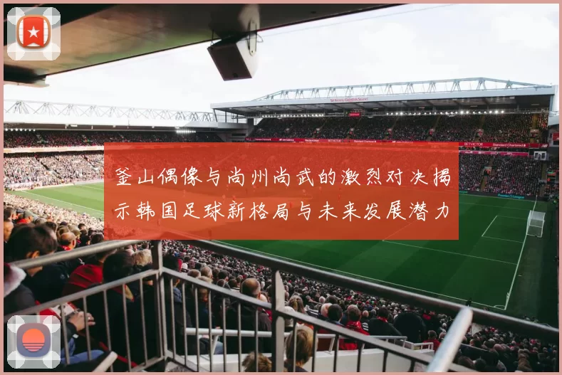 釜山偶像与尚州尚武的激烈对决揭示韩国足球新格局与未来发展潜力