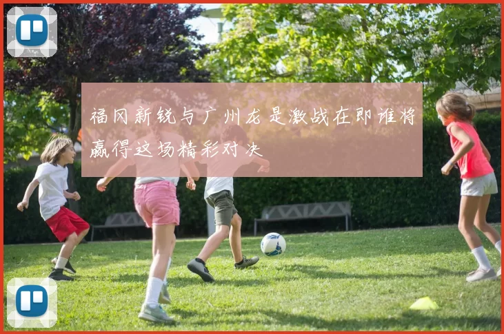福冈新锐与广州龙是激战在即谁将赢得这场精彩对决