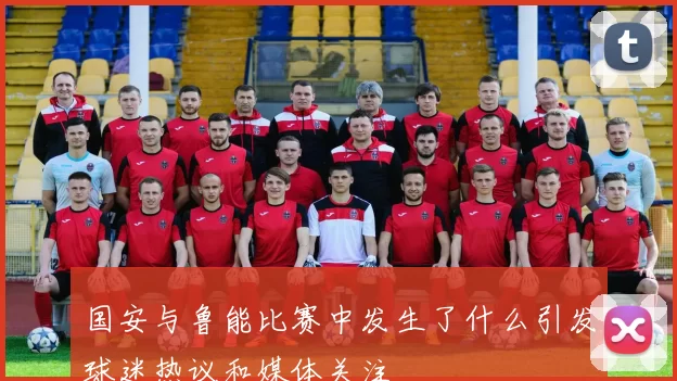 国安与鲁能比赛中发生了什么引发球迷热议和媒体关注
