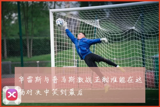 华雷斯与普马斯激战正酣谁能在这场对决中笑到最后