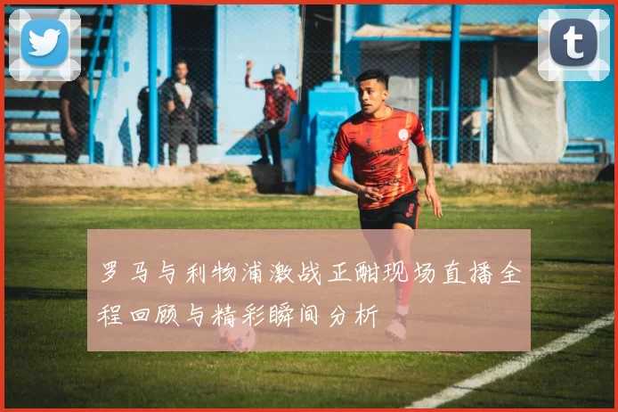 罗马与利物浦激战正酣现场直播全程回顾与精彩瞬间分析